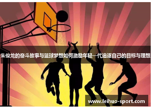 朱俊龙的奋斗故事与篮球梦想如何激励年轻一代追逐自己的目标与理想 朱俊龙的奋斗故事与篮球梦想如何激励年轻一代追逐自己的目标与理想
