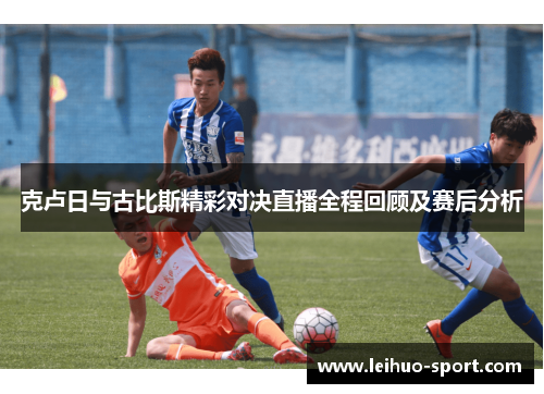 克卢日与古比斯精彩对决直播全程回顾及赛后分析 克卢日与古比斯精彩对决直播全程回顾及赛后分析